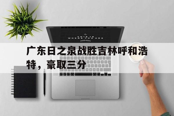 半岛体育亚洲官网-包含广东日之泉战胜吉林呼和浩特，豪取三分的词条