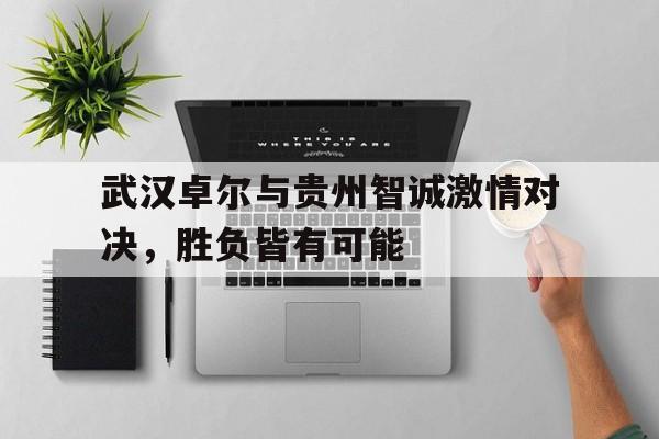 关于武汉卓尔与贵州智诚激情对决，胜负皆有可能的信息